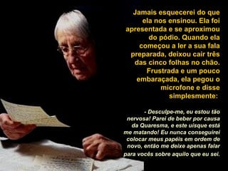 Jamais esquecerei do que ela nos ensinou. Ela foi apresentada e se aproximou do pódio. Quando ela começou a ler a sua fala preparada, deixou cair três das cinco folhas no chão. Frustrada e um pouco embaraçada, ela pegou o microfone e disse simplesmente:  - Desculpe-me, eu estou tão nervosa! Parei de beber por causa da Quaresma, e este uísque está me matando! Eu nunca conseguirei colocar meus papéis em ordem de novo, então me deixe apenas falar para vocês sobre aquilo que eu sei.   