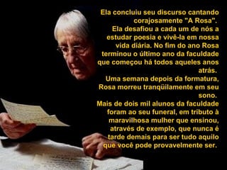 Ela concluiu seu discurso cantando corajosamente "A Rosa".  Ela desafiou a cada um de nós a estudar poesia e vivê-la em nossa vida diária. No fim do ano Rosa terminou o último ano da faculdade que começou há todos aqueles anos atrás.  Uma semana depois da formatura, Rosa morreu tranqüilamente em seu sono.  Mais de dois mil alunos da faculdade foram ao seu funeral, em tributo à maravilhosa mulher que ensinou, através de exemplo, que nunca é tarde demais para ser tudo aquilo que você pode provavelmente ser.   