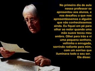 No primeiro dia de aula
nosso professor se
apresentou aos alunos, e
nos desafiou a que nos
apresentássemos a alguém
que não conhecêssemos
ainda. Eu fiquei em pé para
olhar ao redor quando uma
mão suave tocou meu
ombro. Olhei para trás e vi
uma pequena senhora,
velhinha e enrugada,
sorrindo radiante para mim,
com um sorriso que
iluminava todo o seu ser.
Ela disse:

 