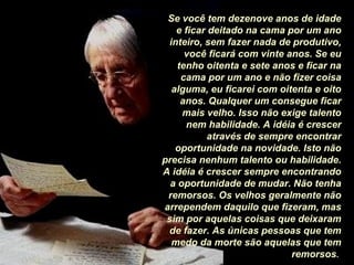 Se você tem dezenove anos de idade
e ficar deitado na cama por um ano
inteiro, sem fazer nada de produtivo,
você ficará com vinte anos. Se eu
tenho oitenta e sete anos e ficar na
cama por um ano e não fizer coisa
alguma, eu ficarei com oitenta e oito
anos. Qualquer um consegue ficar
mais velho. Isso não exige talento
nem habilidade. A idéia é crescer
através de sempre encontrar
oportunidade na novidade. Isto não
precisa nenhum talento ou habilidade.
A idéia é crescer sempre encontrando
a oportunidade de mudar. Não tenha
remorsos. Os velhos geralmente não
arrependem daquilo que fizeram, mas
sim por aquelas coisas que deixaram
de fazer. As únicas pessoas que tem
medo da morte são aquelas que tem
remorsos.

 