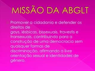 MISSÃO DA ABGLTPromover a cidadania e defender os direitos de gays, lésbicas, bissexuais, travestis e transexuais, contribuindo para a construção de uma democracia sem quaisquer formas de discriminação, afirmando a livre orientação sexual e identidades de gênero.