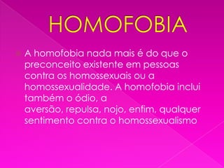 HOMOFOBIAA homofobia nada mais é do que o preconceito existente em pessoas contra os homossexuais ou a homossexualidade. A homofobia inclui também o ódio, a aversão, repulsa, nojo, enfim, qualquer sentimento contra o homossexualismo