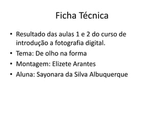 Ficha TécnicaResultado das aulas 1 e 2 do curso de introdução a fotografia digital.Tema: De olho na formaMontagem: Elizete ArantesAluna: Sayonara da Silva Albuquerque