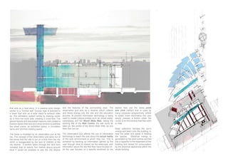 that acts as a heat store, in a passive solar design
similar to a Trombe wall. Excess heat is directed to
a tower that acts as a solar stack to exhaust stale
air. The ventilation system works by drawing cooler
glazed facade and associated masonry wall creates a
trasition space that acts as a shop window to address
the street scene, an exhibition space, a circulation
spine and informal meeting space.
The tower is inhabited by an observation pod at the
top. The concept of the observation pod grew out of
the sense that the site is out on a limb from the city
which is exaggerated by the lack of visibility of the
city skyline. A section taken through the land form
level it would be possible to see the city skyline
and the features of the surrounding area. The
observation pod acts as a receiver which collects
and feeds energy into the site and the education
process. At present information technology is being
used to create cultural entities such as virtual reality,
cyberspace and the World Wide Web, taking the
working title of the Web Centre, the site could be
seen as the centre of the World Wide Web, as any
Web Site can be.
The observation pod affords the use of information
technology to teach the user about the actual reality
of the built environment in which they live. This is
achieved by backing up information gained by the
user through what is viewed via the telescope, with
information about the site that they have focused on.
skyline they use the same point
and click method that is used by
many computer programmes, where
to obtain more information the user
simply presses a button when the
cursor is on the window that they wish
to view.
Solar collectors harness the sun’s
energy and feed it into the building, to
heat the water and assist in heating
the spaces. Electrical energy is
generated by the wind turbine and fed
into a capacitor in the basement of the
building and stored for consumption
by the electrical appliances within the
whole building
 