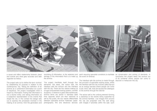 a cause and effect relationship between place
and events and what gets recorded and later
regarded as history.
by establishing its purpose in relation to the
archive as a containerof information as a point
of departure, the project investigates what is
not a neutral entity; and taking information as
a subjective representation of the events that
shape the city. In this context the design sets
out to express the processes involved in the
making of an archive, from the generation and
recording of information, to the selection and
storage of the information that is to make up
the archive.
The project manifests itself through four
elements; the stack, the active wall, the
interface with the archive and the interface
with the city. There are four stacks making up
a huge computerised racking system, a kinetic
sculpture, in essence a giant data warehouse;
archive items are stored in stainless steel
time capsules which are then retrieved at
will by the public, the four stacks differentiate
between specialist archive materials: paper,
each requiring specialist conditions to facilitate
the event of retrieval.
The interface with the archive is made through
the provision of specialist reading areas, whilst
the interface with the city involves cafes that act
as an energy harness where people can come
to eat, drink, talk, look and access the catalogue
to the archive through the internet.
The active wall is the unifying element forming
a backdrop to the events being supported by
the archive facilities. Live images from around
the city are projected onto the wall along
with images if activities within the wall, such
as conservation and sorting of elements. In
conclusion the project takes the archive out
of its container where people can come to
discover or rediscover the city.
 