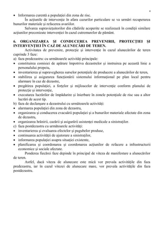 4
 Informarea curentă a populaţiei din zona de risc.
În acţiunile de intervenţie în afara cazurilor particulare se va urmări recuperarea
bunurilor materiale şi refacerea avariilor.
Salvarea supravieţuitorilor din clădirile acoperite se realizează în condiţii similare
acţiunilor preconizate intervenţiei în cazul cutremurelor de pământ.
6. ORGANIZAREA ŞI CONDUCEREA PREVENIRII, PROTECŢIEI ŞI
INTERVENŢIEI ÎN CAZ DE ALUNECĂRI DE TEREN.
Activitatea de prevenire, protecţie şi intervenţie în cazul alunecărilor de teren
cuprinde 3 faze:
a) faza predezastru: cu următoarele activităţi principale:
 constituirea comisiei de apărare împotriva dezastrelor şi instruirea pe această linie a
personalului propeiu,
 inventarierea şi supravegherea surselor potenţiale de producere a alunecărilor de teren,
 stabilirea şi asigurarea funcţionării sistemului informaţional pe plan local pentru
alarmare în caz de dezastre,
 pregătirea populaţiei, a forţelor şi mijloacelor de intervenţie conform planului de
protecţie şi intervenţie,
 executarea lucrărilor de împădurire şi înierbare în zonele potenţiale de risc sau a altor
lucrări de acest tip.
b) faza de declanşare a dezastrului cu următoarele activităţi:
 alarmarea populaţiei din zona de dezastru,
 organizarea şi conducerea evacuării populaţiei şi a bunurilor materiale afectate din zona
de dezastru,
 organizarea hrănirii, cazării şi asigurării asistenţei medicale a sinistraţilor.
c) faza postdezastru cu următoarele activităţi:
 inventarierea şi evaluarea efectelor şi pagubelor produse,
 continuarea activităţii de ajutorare a sinistraţilor,
 informarea populaţiei asupra situaţiei existente,
 planificarea şi coordonarea şi coordonarea acţiunilor de refacere a infrastructurii
economice şi sociale afectate.
Ponderea fiecărei faze depinde în principal de viteza de manifestare a alunecărilor
de teren.
Astfel, dacă viteza de alunecare este mică vor prevala activităţile din faza
predezastru, iar în cazul vitezei de alunecare mare, vor prevala activităţile din faza
postdezastru.
 