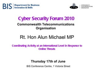 Cyber Security Forum 2010 Commonwealth Telecommunications Organisation Thursday 17th of June   BIS Conference Centre, 1 Victoria Street Rt. Hon Alun Michael MP Coordinating Activity at an International Level in Response to Online Threats 
