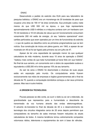 ENIAC
Desenvolvido a pedido do exército dos EUA para seu laboratório de
pesquisa balística, o ENIAC era um monstrengo de 30 toneladas de peso que
ocupava uma área de 180 m² de área construída. Sua produção custou nada
menos do que US$ 500 mil na época, o que hoje representaria
aproximadamente US$ 6 milhões e a máquina contava com um hardware com
70 mil resístores e 18 mil válvulas de vácuo que em funcionamento consumiam
vorazmente 200 mil watts de energia. Já seu “sistema operacional” eram
cartões perfurados que eram operados por um time de funcionárias do exército
– o que de quebra as classifica como as primeiras programadoras que se tem
notícia. Sua construção de iniciou em plena guerra, em 1943, e apesar de ser
mostrado em 46 só foi ser ligado pela primeira vez em julho de 47.
Apesar de ter uma capacidade de operação menor do que qualquer
calculadora de mão moderna, durante seus 10 anos de operação o ENIAC
“realizou mais contas do que toda humanidade já havia feito em sua história”.
No final de sua carreira, um concorrente com o dobro da capacidade custava o
equivalente a US$ 200 mil e tinha apenas 10% de seu tamanho.
Ao sair de cena o ENIAC foi desmontado e diversas de suas peças
estão em exposição pelo mundo. Os computadores ainda ficaram
exclusivamente nas mãos de empresas e órgãos governamentais até o final da
década de 70, quando a computação doméstica começou a dar seus primeiros
passos. Mas isso é outra história.
A ORIGEM DA TECNOLOGIA
Poucas pessoas se dão conta, ao ouvir o rádio ou ao ver a televisão, da
grandiosidade que representou para a humanidade a descoberta da
transmissão da voz humana através das ondas eletromagnéticas.
O advento do transistor no final da década de 40 e o desenvolvimento da
tecnologia dos circuitos integrados cerca de 20 anos depois permitiram que
computadores do tamanho de salas imensas fossem reduzidos às atuais
calculadoras de bolso. A mesma tendência tornou extremamente compactos
volumosos rádios, televisores e equipamentos de som à base de válvulas.
 