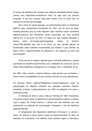 O avanço da eletrônica tem tomado uma cadência assustadoramente rápida,
criando uma expectativa constante em torno do qual será sua próxima
conquista. O que tem causado toda essa corrida rumo ao futuro são em
especial os avanços da tecnologia.
Até o início do século passado, os conhecimentos sobre os fenômenos
elétricos eram praticamente inexistentes. Em 1821, aos 30 anos de idade,
Faraday descobriu que os ímãs exerciam ação mecânica sobre condutores
elétricos próximos que estivessem sendo percorridos por uma corrente
elétrica. Em 13 de junho de 1831, na época em que Faraday descobria o
famoso efeito da indução eletromagnética, nascia, na Escócia,
James Clerk Maxwell que viria a se tornar um dos grandes gênios da
humanidade, pelos trabalhos fundamentais que realizou e que serviram de
base a todo o desenvolvimento da eletrônica e, em especial, ao ramo das
comunicações.
Como era de se esperar, Maxwell gerou inúmeras polêmicas e grande
quantidade de trabalhos experimentais com a finalidade de comprovar que as
ondas eletromagnéticas propagavam-se no espaço com a velocidade da luz.
Em 1800, Volta, inventou a bateria elétrica e, pela primeira vez na história, o
homem tinha a possibilidade de usar corrente contínua em suas experiências.
Os famosos físicos ingleses Wheatstone e Cooke trabalharam muito na
popularização do telégrafo indicando sua aplicação comercial. Caberia,
entretanto, a Morse o desenvolvimento, em 1835, do telégrafo a fio como o
conhecemos hoje.
A invenção do diodo a vácuo, feita por Fleming em 1904, representou
um grande avanço sobre os detetores de alta de freqüência usados na época.
Logo a seguir, De Forest inventou a válvula com três eletrodos que viria
revolucionar os sistemas de comunicação. Começava a era da eletrônica
propriamente dita.
O antepassado dos dispositivos eletrônicos diminutos é a válvula a
vácuo. As válvulas a vácuo foram cruciais ao desenvolvimento do rádio, da
televisão, do computador e do telefone. Eram também frágeis e volumosos.
 