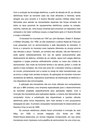 Com a evolução da tecnologia eletrônica, a partir da década de 20, as válvulas
eletrônicas foram se tornando cada vez mais eficientes e menores, tendo
atingido seu pico durante a II Guerra Mundial quando milhões delas foram
fabricadas para atender às necessidades especiais das forças armadas em
todos os tipos possíveis de equipamentos eletrônicos usados na aviação,
marinha, exército etc. Uma busca universal para encontrar um dispositivo mais
compacto e de maior confiança ocupou a engenharia após a II Guerra Mundial
e surgiu o transistor.
O transistor foi inventado em 1947 por John Bardeen, Walter H. Brattain
e William Shockley. Em 1956, os três receberam o prêmio Nobel de Física por
suas pesquisas com os semicondutores e pela descoberta do transistor. A
forma e o tamanho do transistor eram bastante diferentes do arranjo enorme
das válvulas a vácuo. Também, ao contrário das válvulas, não tem filamento e
pode operar instantaneamente. Em vez de operar exclusivamente pelo
deslocamento de elétrons, emitidos de um cátodo, opera com cargas elétricas
negativas e cargas positivas artificialmente criadas no corpo dos cristais do
semicondutor. Seu modo de funcionar lembra o da válvula, porém, o modo de
operar é mais complexo. No início dos anos 50, o transistor chamou a atenção
do mundo, primeiramente com a venda no varejo do rádio transistorizado, que
se tornou o artigo mais vendido na época. As aplicações do transistor incluíram
osciladores de telefone, dispositivos automáticos da distribuição de telefones e
nos dispositivos das comunicações.
A aplicação dos transistores não era muito utilizada nos computadores
até que a IBM contratou uma empresa especializada para o desenvolvimento
do transistor projetado especificamente para aplicações digitais. Com a
invenção dos transistores para aplicações digitais, a maioria dos fabricantes de
computador iniciou a substituição das dispendiosas e quentes válvulas
eletrônicas pelos novos dispositivos, bem mais baratos e com pouquíssima
dissipação de calor. O primeiro computador transistorizado foi desenvolvido por
Seymour Cray no ano de 1958.
Os avanços eletrônicos citados foram primordiais à invenção de Jack
Kilby, em 1958: o circuito integrado (CI). Ainda em 1958,
Robert Noyce desenvolve um circuito integrado miniaturizado, em que vários
transistores eram impressos numa pastilha de semicondutor de uma única vez.
 