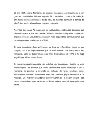 Já em 1961, estava fabricando-se circuitos integrados comercialmente e em
grandes quantidades. No ano seguinte foi o verdadeiro começo da produção
em massa desses circuitos e, ainda hoje, os mesmos dominam o campo da
eletrônica, sendo fabricados em escalas colossais.
No início dos anos 70, aparecem as calculadoras eletrônicas portáteis que
revolucionaram a arte de calcular. Usando circuitos integrados compactos,
algumas dessas calculadoras possuíam mais capacidade computacional que
os computadores produzidos em 1958.
O mais importante desenvolvimento na área de informática, desde a sua
criação, foi o micro-processador que é basicamente um computador em
miniatura. Este foi desenvolvido pela Intel Corporation em 1972 e foi logo
seguido por várias outras firmas.
O microprocessador consistia de milhões de transistores fixados a uma
microplaqueta de silicone que ficou denominada como microchip. Com o
microchip foi possível a invenção de milhares de novos produtos como:
instrumentos médicos, automóveis, telefones celulares, jogos eletrônicos e os
relógios. Os microprocessadores desenvolveram-se e deram origem aos
microcomputadores que evoluíram e deram origem aos microcomputadores
atuais.
 