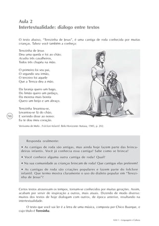 Aula 2
     Intertextualidade: diálogo entre textos

     O texto abaixo, “Terezinha de Jesus”, é uma cantiga de roda conhecida por muitas
     crianças. Talvez você também a conheça:

     Terezinha de Jesus
     Deu uma queda e foi ao chão;
     Acudiu três cavalheiros,
     Todos três chapéu na mão.

     O primeiro foi seu pai,
     O segundo seu irmão,
     O terceiro foi aquele
     Que a Tereza deu a mão.

     Da laranja quero um bago,
     Do limão quero um pedaço,
     Da morena mais bonita
     Quero um beijo e um abraço.

     Terezinha levantou-se,
     Levantou-se lá do chão,
98   E sorrindo disse ao noivo:
     Eu te dou meu coração.
     Veríssimo de Melo . Folclore Infantil. Belo Horizonte: Itatiaia, 1985, p. 202.




           Responda oralmente:
       • As cantigas de roda são antigas, mas ainda hoje fazem parte das brinca-
       deiras infantis. Você já conhecia essa cantiga? Sabe como se brinca?
       • Você conhece alguma outra cantiga de roda? Qual?
       • Na sua comunidade as crianças brincam de roda? Que cantigas elas preferem?
       • As cantigas de roda são criações populares e fazem parte do folclore
       infantil. Que termo mostra claramente o uso do dialeto popular em “Terezi-
       nha de Jesus”?


     Certos textos atravessam os tempos, tornam-se conhecidos por muitas gerações. Assim,
     acabam por servir de inspiração a outros, mais atuais. Dizendo de modo diverso:
     muitos dos textos de hoje dialogam com outros, de época anterior, resultando na
     intertextualidade.
           O texto que você vai ler é a letra de uma música, composta por Chico Buarque, e
     cujo título é Teresinha.

                                                                                      AAA 1 - Linguagem e Cultura
 