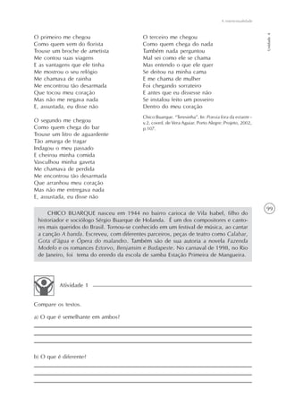 A intertextualidade




                                                                                                        Unidade 4
O primeiro me chegou                      O terceiro me chegou
Como quem vem do florista                 Como quem chega do nada
Trouxe um broche de ametista              Também nada perguntou
Me contou suas viagens                    Mal sei como ele se chama
E as vantagens que ele tinha              Mas entendo o que ele quer
Me mostrou o seu relógio                  Se deitou na minha cama
Me chamava de rainha                      E me chama de mulher
Me encontrou tão desarmada                Foi chegando sorrateiro
Que tocou meu coração                     E antes que eu dissesse não
Mas não me negava nada                    Se instalou feito um posseiro
E, assustada, eu disse não                Dentro do meu coração
                                          Chico Buarque. “Teresinha”. In: Poesia fora da estante -
O segundo me chegou                       v.2, coord. de Vera Aguiar. Porto Alegre: Projeto, 2002,
Como quem chega do bar                    p.107.
Trouxe um litro de aguardente
Tão amarga de tragar
Indagou o meu passado
E cheirou minha comida
Vasculhou minha gaveta
Me chamava de perdida
Me encontrou tão desarmada
Que arranhou meu coração
Mas não me entregava nada
E, assustada, eu disse não

                                                                                                        99
     CHICO BUARQUE nasceu em 1944 no bairro carioca de Vila Isabel, filho do
 historiador e sociólogo Sérgio Buarque de Holanda. É um dos compositores e canto-
 res mais queridos do Brasil. Tornou-se conhecido em um festival de música, ao cantar
 a canção A banda. Escreveu, com diferentes parceiros, peças de teatro como Calabar,
 Gota d’água e Ópera do malandro. Também são de sua autoria a novela Fazenda
 Modelo e os romances Estorvo, Benjamim e Budapeste. No carnaval de 1998, no Rio
 de Janeiro, foi tema do enredo da escola de samba Estação Primeira de Mangueira.




          Atividade 1


Compare os textos.

a) O que é semelhante em ambos?




b) O que é diferente?
 