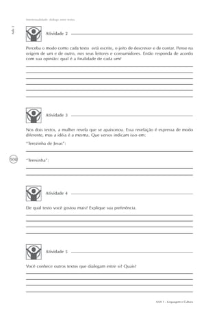 Intertextualidade: diálogo entre textos
Aula 2




                        Atividade 2


         Perceba o modo como cada texto está escrito, o jeito de descrever e de contar. Pense na
         origem de um e de outro, nos seus leitores e consumidores. Então responda de acordo
         com sua opinião: qual é a finalidade de cada um?




                        Atividade 3


         Nos dois textos, a mulher revela que se apaixonou. Essa revelação é expressa de modo
         diferente, mas a idéia é a mesma. Que versos indicam isso em:
         “Terezinha de Jesus”:


100      “Teresinha”:




                        Atividade 4


         De qual texto você gostou mais? Explique sua preferência.




                        Atividade 5


         Você conhece outros textos que dialogam entre si? Quais?




                                                                            AAA 1 - Linguagem e Cultura
 