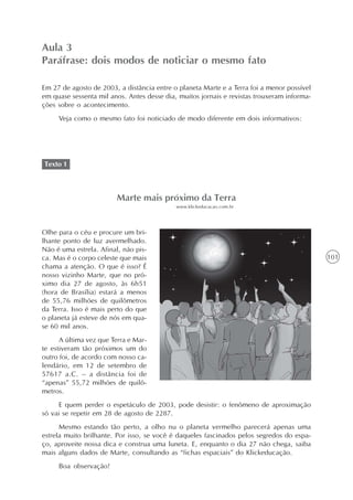 Aula 3
Paráfrase: dois modos de noticiar o mesmo fato

Em 27 de agosto de 2003, a distância entre o planeta Marte e a Terra foi a menor possível
em quase sessenta mil anos. Antes desse dia, muitos jornais e revistas trouxeram informa-
ções sobre o acontecimento.
     Veja como o mesmo fato foi noticiado de modo diferente em dois informativos:




Texto 1



                         Marte mais próximo da Terra
                                            www.klickeducacao.com.br




Olhe para o céu e procure um bri-
lhante ponto de luz avermelhado.
Não é uma estrela. Afinal, não pis-
ca. Mas é o corpo celeste que mais                                                          101
chama a atenção. O que é isso? É
nosso vizinho Marte, que no pró-
ximo dia 27 de agosto, às 6h51
(hora de Brasília) estará a menos
de 55,76 milhões de quilômetros
da Terra. Isso é mais perto do que
o planeta já esteve de nós em qua-
se 60 mil anos.
      A última vez que Terra e Mar-
te estiveram tão próximos um do
outro foi, de acordo com nosso ca-
lendário, em 12 de setembro de
57617 a.C. – a distância foi de
“apenas” 55,72 milhões de quilô-
metros.
     E quem perder o espetáculo de 2003, pode desistir: o fenômeno de aproximação
só vai se repetir em 28 de agosto de 2287.
      Mesmo estando tão perto, a olho nu o planeta vermelho parecerá apenas uma
estrela muito brilhante. Por isso, se você é daqueles fascinados pelos segredos do espa-
ço, aproveite nossa dica e construa uma luneta. E, enquanto o dia 27 não chega, saiba
mais alguns dados de Marte, consultando as “fichas espaciais” do Klickeducação.
     Boa observação!
 