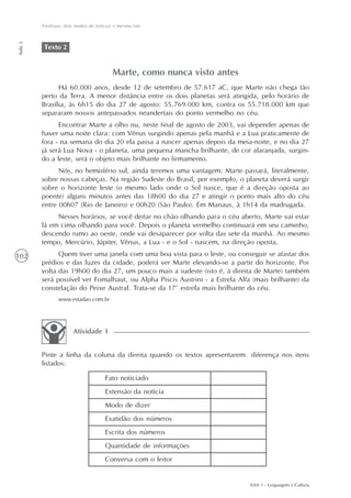 Paráfrase: dois modos de noticiar o mesmo fato
Aula 3




          Texto 2


                                         Marte, como nunca visto antes
               Há 60.000 anos, desde 12 de setembro de 57.617 aC, que Marte não chega tão
         perto da Terra. A menor distância entre os dois planetas será atingida, pelo horário de
         Brasília, às 6h15 do dia 27 de agosto: 55.769.000 km, contra os 55.718.000 km que
         separaram nossos antepassados neandertais do ponto vermelho no céu.
               Encontrar Marte a olho nu, neste final de agosto de 2003, vai depender apenas de
         haver uma noite clara: com Vênus surgindo apenas pela manhã e a Lua praticamente de
         fora - na semana do dia 20 ela passa a nascer apenas depois da meia-noite, e no dia 27
         já será Lua Nova - o planeta, uma pequena mancha brilhante, de cor alaranjada, surgin-
         do a leste, será o objeto mais brilhante no firmamento.
               Nós, no hemisfério sul, ainda teremos uma vantagem: Marte passará, literalmente,
         sobre nossas cabeças. Na região Sudeste do Brasil, por exemplo, o planeta deverá surgir
         sobre o horizonte leste (o mesmo lado onde o Sol nasce, que é a direção oposta ao
         poente) alguns minutos antes das 18h00 do dia 27 e atingir o ponto mais alto do céu
         entre 00h07 (Rio de Janeiro) e 00h20 (São Paulo). Em Manaus, à 1h14 da madrugada.
              Nesses horários, se você deitar no chão olhando para o céu aberto, Marte vai estar
         lá em cima olhando para você. Depois o planeta vermelho continuará em seu caminho,
         descendo rumo ao oeste, onde vai desaparecer por volta das sete da manhã. Ao mesmo
         tempo, Mercúrio, Júpiter, Vênus, a Lua - e o Sol - nascem, na direção oposta.
102            Quem tiver uma janela com uma boa vista para o leste, ou conseguir se afastar dos
         prédios e das luzes da cidade, poderá ver Marte elevando-se a partir do horizonte. Por
         volta das 19h00 do dia 27, um pouco mais a sudeste (isto é, à direita de Marte) também
         será possível ver Fomalhaut, ou Alpha Piscis Austrini - a Estrela Alfa (mais brilhante) da
         constelação do Peixe Austral. Trata-se da 17ª estrela mais brilhante do céu.
                www.estadao.com.br




                       Atividade 1


         Pinte a linha da coluna da direita quando os textos apresentarem diferença nos itens
         listados:

                                      Fato noticiado
                                      Extensão da notícia
                                      Modo de dizer
                                      Exatidão dos números
                                      Escrita dos números
                                      Quantidade de informações
                                      Conversa com o leitor


                                                                               AAA 1 - Linguagem e Cultura
 