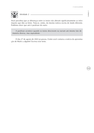 A intertextualidade




                                                                                                 Unidade 4
          Atividade 2


Você percebeu que as diferenças entre os textos não alteram significativamente as infor-
mações que dão ao leitor. Trata-se, então, da mesma notícia escrita de modo diferente.
Podemos dizer que um é paráfrase do outro.


    A paráfrase acontece quando os textos descrevem ou narram um mesmo fato de
 maneira diversa, mas equivalente.


     O dia 27 de agosto de 2003 já passou. Como você contaria a notícia da aproxima-
ção de Marte a alguém? Escreva esse texto.




                                                                                                 103
 