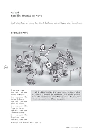 Aula 4
      Paródia: Branca de Neve

      Você vai conhecer um poema divertido, de Guilherme Mansur. Ouça a leitura do professor.




      Branca de Neve




104




      Branca de Nave
      e os sete... Ah, não!               GUILHERME MANSUR é poeta, artista gráfico e editor
      Banca de Never                  da coleção “Cadernos da Ameríndia”, que trazem histórias
      e os sete... Ah, não!           traduzidas das tribos de índios Mbyá-guarani e Nivacle, que
      Vanca de Brene                  vivem nos desertos do Chaco paraguaio.
      e os sete... Ah, não!
      Brava de Nence
      e os sete... Ah, não!
      Anca de Breven
      e os sete... Ah, não!
      Cabra de Nenve
      e os sete... Ah, não!
      Brance de Neva
      e os sete... Ah, não!
      Folha de S. Paulo. Folhinha. 3 mai. 2003, F 8.


                                                                               AAA 1 - Linguagem e Cultura
 