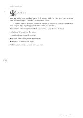 Paródia: Branca de Neve
Aula 4




                      Atividade 5


         Você vai iniciar uma atividade que poderá ser concluída em casa, pois queremos que
         você tenha tempo para caprichar bastante nessa tarefa.
               Crie uma paródia do conto Branca de Neve e os sete anões, tomando por base o
         texto original. Veja algumas possibilidades para o seu trabalho:
         • Escolha de uma nova personalidade ou aparência para Branca de Neve;
         • Mudança da seqüência dos fatos;
         • Atualização da época da história;
         • Inclusão ou substituição de personagens;
         • Mudança na função dos anões;
         • Mistura de traços do passado e do presente.




106




                                                                        AAA 1 - Linguagem e Cultura
 