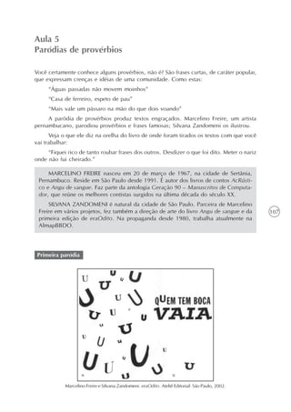 Aula 5
Paródias de provérbios

Você certamente conhece alguns provérbios, não é? São frases curtas, de caráter popular,
que expressam crenças e idéias de uma comunidade. Como estas:
     “Águas passadas não movem moinhos”
     “Casa de ferreiro, espeto de pau”
     “Mais vale um pássaro na mão do que dois voando”
     A paródia de provérbios produz textos engraçados. Marcelino Freire, um artista
pernambucano, parodiou provérbios e frases famosas; Silvana Zandomeni os ilustrou.
      Veja o que ele diz na orelha do livro de onde foram tirados os textos com que você
vai trabalhar:
     “Fiquei rico de tanto roubar frases dos outros. Desdizer o que foi dito. Meter o nariz
onde não fui cheirado.”

     MARCELINO FREIRE nasceu em 20 de março de 1967, na cidade de Sertânia,
 Pernambuco. Reside em São Paulo desde 1991. É autor dos livros de contos AcRústi-
 co e Angu de sangue. Faz parte da antologia Geração 90 – Manuscritos de Computa-
 dor, que reúne os melhores contistas surgidos na última década do século XX.
     SILVANA ZANDOMENI é natural da cidade de São Paulo. Parceira de Marcelino
 Freire em vários projetos, fez também a direção de arte do livro Angu de sangue e da            107
 primeira edição de eraOdito. Na propaganda desde 1980, trabalha atualmente na
 AlmapBBDO.




 Primeira paródia




            Marcelino Freire e Silvana Zandomeni. eraOdito. Ateliê Editorial: São Paulo, 2002.
 
