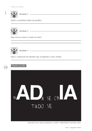Paródias de provérbios
Aula 5




                       Atividade 1


         Qual é o provérbio matriz da paródia?




                       Atividade 2


         Que recurso sonoro é usado no texto?




                       Atividade 3


         Qual o significado do desenho que acompanha o texto verbal?



          Segunda paródia
108




                                  Marcelino Freire e Silvana Zandomeni. eraOdito. Ateliê Editorial: São Paulo, 2002.


                                                                                            AAA 1 - Linguagem e Cultura
 
