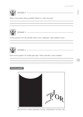 A intertextualidade




                                                                                                                Unidade 4
          Atividade 4


Qual a frase matriz dessa paródia? Quem é o autor da frase?




          Atividade 5


A frase passou a ter um sentido crítico com a alteração. Que sentido é esse?




          Atividade 6


Que recurso gráfico foi usado para que o leitor perceba o novo sentido?

                                                                                                                109



 Terceira paródia




          Marcelino Freire e Silvana Zandomeni. eraOdito. Ateliê Editorial: São Paulo, 2002.
 