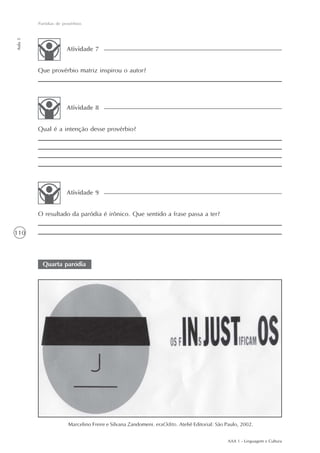 Paródias de provérbios
Aula 5




                       Atividade 7


         Que provérbio matriz inspirou o autor?




                       Atividade 8


         Qual é a intenção desse provérbio?




                       Atividade 9


         O resultado da paródia é irônico. Que sentido a frase passa a ter?

110



           Quarta paródia




                        Marcelino Freire e Silvana Zandomeni. eraOdito. Ateliê Editorial: São Paulo, 2002.


                                                                                              AAA 1 - Linguagem e Cultura
 