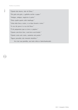 Paródias de provérbios
Aula 5




           “Quem não morre, não vê Deus.”
           “De grão em grão, a galinha enche o papo.”
           “Amigos, amigos; negócios à parte.”
           “Deus ajuda quem cedo madruga.”
           “Uma mão lava a outra, e as duas lavam o resto.”
           “A voz do povo é a voz de Deus.”
           “É de pequenino que se torce o pepino.”
           “Quem com ferro fere, com ferro será ferido.”
           “Quem conta um conto, aumenta um ponto.”
           “Águas passadas não movem moinhos.”
                  Ao criar sua paródia, use tom crítico e bem-humorado.




112




                                                                          AAA 1 - Linguagem e Cultura
 