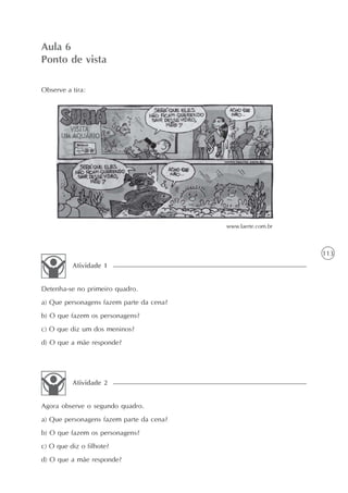 Aula 6
Ponto de vista

Observe a tira:




                                          www.laerte.com.br



                                                              113
          Atividade 1


Detenha-se no primeiro quadro.
a) Que personagens fazem parte da cena?
b) O que fazem os personagens?
c) O que diz um dos meninos?
d) O que a mãe responde?




          Atividade 2


Agora observe o segundo quadro.
a) Que personagens fazem parte da cena?
b) O que fazem os personagens?
c) O que diz o filhote?
d) O que a mãe responde?
 