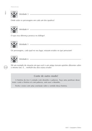 Ponto de vista
Aula 6




                          Atividade 3


         Onde estão os personagens em cada um dos quadros?



                          Atividade 4


         O que essa diferença provoca no diálogo?



                          Atividade 5


         Os personagens, cada qual no seu lugar, estavam errados no que pensaram?



                          Atividade 6


         Dê um exemplo de situação em que você e um amigo tiveram opiniões diferentes sobre
114      o mesmo fato. E... nenhum dos dois estava errado!



                                        Conte de outro modo!
               A história da tira é contada com desenho e palavras. Faça uma paráfrase desse
           texto: conte a história só com palavras, sem usar o desenho.
                 Feche o texto com uma conclusão sobre o sentido dessa história.




                                                                             AAA 1 - Linguagem e Cultura
 