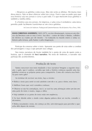 A intertextualidade




                                                                                                             Unidade 4
     – Desprezo as galinhas como essas. Mas não serão as últimas. Há muitas mais
dessa marca. Não se deve silenciar sobre tais coisas. Farei o que eu puder para que
essa história saia nos jornais e corra o país todo. É o que merecem essas galinhas e
também a família delas.
     E a história saiu nos jornais, foi impressa, e uma coisa é verdadeira: uma única
peninha pode facilmente transformar-se em cinco galinhas.
                In Contos de Andersen. Tradução de Guttorm Hanssen. Rio de Janeiro: Paz e Terra, 1981.


 HANS CHRISTIAN ANDERSEN (1805-1875), escritor dinamarquês, tornou-se um clás-
 sico da literatura com os seus Contos. Sua obra – contos de fadas e fábulas, colhidos
 do folclore ou criados por ele mesmo – foi traduzida no mundo inteiro e seduz os
 leitores pela ternura, pelo humor e pela imaginação.


     Participe da conversa sobre o texto. Apresente seu ponto de vista sobre a conduta
dos personagens e ouça o que pensam seus colegas.
      Nos textos narrativos de ficção também há o ponto de vista de quem conta a
história, que é chamado de foco narrativo. No texto de Andersen, o narrador não
participa dos acontecimentos.


                                  Produção de texto
     Vamos reescrever esse texto mudando o foco narrativo? Imagine a seguinte situa-                         117
 ção: o galo, que é vaidoso, acredita que toda a história começou quando uma das
 galinhas arrancou as próprias penas para conquistá-lo. Como ele contaria essa histó-
 ria para outro galo?
     Ao terminar de escrever seu texto, faça a revisão:
 • Releia o texto para sentir se está satisfeito com ele e se, para o leitor, está claro;
 • Melhore frases que você considera confusas;
 • Observe se não há contradição, isto é, se você fez uma afirmação sobre um fato em
 uma parte do texto e noutra, negou a idéia;
 • Veja também se as partes do texto estão em seqüência;
 • Se tiver dúvida sobre o modo como alguma palavra deve ser escrita, consulte o
 dicionário;
 • Releia novamente o texto, do começo ao fim, sem interrupção para perceber o que
 acha dele depois da revisão.
 
