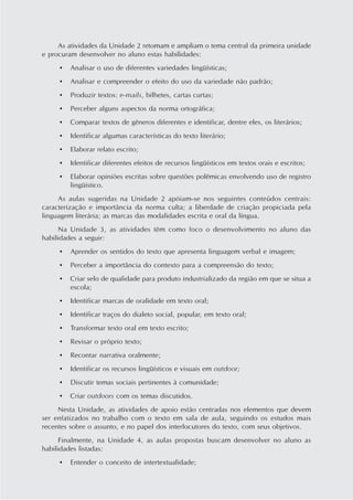 As atividades da Unidade 2 retomam e ampliam o tema central da primeira unidade
e procuram desenvolver no aluno estas habilidades:
     •   Analisar o uso de diferentes variedades lingüísticas;
     •   Analisar e compreender o efeito do uso da variedade não padrão;
     •   Produzir textos: e-mails, bilhetes, cartas curtas;
     •   Perceber alguns aspectos da norma ortográfica;
     •   Comparar textos de gêneros diferentes e identificar, dentre eles, os literários;
     •   Identificar algumas características do texto literário;
     •   Elaborar relato escrito;
     •   Identificar diferentes efeitos de recursos lingüísticos em textos orais e escritos;
     •   Elaborar opiniões escritas sobre questões polêmicas envolvendo uso de registro
         lingüístico.
     As aulas sugeridas na Unidade 2 apóiam-se nos seguintes conteúdos centrais:
caracterização e importância da norma culta; a liberdade de criação propiciada pela
linguagem literária; as marcas das modalidades escrita e oral da língua.
      Na Unidade 3, as atividades têm como foco o desenvolvimento no aluno das
habilidades a seguir:
     •   Aprender os sentidos do texto que apresenta linguagem verbal e imagem;
     •   Perceber a importância do contexto para a compreensão do texto;
     •   Criar selo de qualidade para produto industrializado da região em que se situa a
         escola;
     •   Identificar marcas de oralidade em texto oral;
     •   Identificar traços do dialeto social, popular, em texto oral;
     •   Transformar texto oral em texto escrito;
     •   Revisar o próprio texto;
     •   Recontar narrativa oralmente;
     •   Identificar os recursos lingüísticos e visuais em outdoor;
     •   Discutir temas sociais pertinentes à comunidade;
     •   Criar outdoors com os temas discutidos.
     Nesta Unidade, as atividades de apoio estão centradas nos elementos que devem
ser enfatizados no trabalho com o texto em sala de aula, seguindo os estudos mais
recentes sobre o assunto, e no papel dos interlocutores do texto, com seus objetivos.
      Finalmente, na Unidade 4, as aulas propostas buscam desenvolver no aluno as
habilidades listadas:
     •   Entender o conceito de intertextualidade;
 