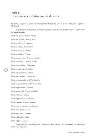 Aula 8
      Uma semana e vários pontos de vista

      O texto a seguir faz parte da propaganda da revista Época, e foi criado pela agência
      W/Brasil.
           O publicitário imagina o ponto de vista que vários seres teriam sobre o significado
      de uma semana.
      Para um preso, menos 7 dias
      Para um doente, mais 7 dias
      Para os felizes, 7 motivos
      Para os tristes, 7 remédios
      Para os ricos, 7 jantares
      Para os pobres, 7 fomes
      Para a esperança, 7 novas manhãs
      Para a insônia, 7 longas noites
      Para os sozinhos, 7 chances

118   Para os ausentes, 7 culpas
      Para um cachorro, 49 dias
      Para uma mosca, 7 gerações
      Para os empresários, 25% do mês
      Para os economistas, 0,019 do ano
      Para o pessimista, 7 riscos
      Para o otimista, 7 oportunidades
      Para a Terra, 7 voltas
      Para o pescador, 7 partidas
      Para cumprir o prazo, pouco
      Para criar o mundo, o suficiente
      Para uma gripe, a cura
      Para uma rosa, a morte
      Para a História, nada
      Para a Época, tudo.
          O professor e os colegas vão conversar sobre o texto. Você também vai participar
      com suas opiniões.

                                                                          AAA 1 - Linguagem e Cultura
 