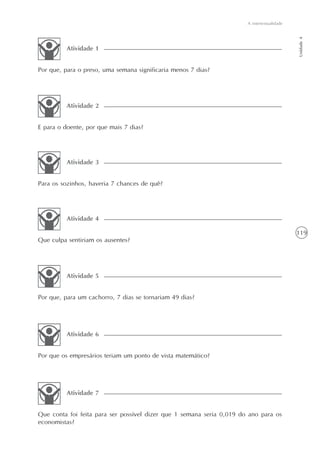 A intertextualidade




                                                                                             Unidade 4
          Atividade 1


Por que, para o preso, uma semana significaria menos 7 dias?




          Atividade 2


E para o doente, por que mais 7 dias?




          Atividade 3


Para os sozinhos, haveria 7 chances de quê?




          Atividade 4

                                                                                             119
Que culpa sentiriam os ausentes?




          Atividade 5


Por que, para um cachorro, 7 dias se tornariam 49 dias?




          Atividade 6


Por que os empresários teriam um ponto de vista matemático?




          Atividade 7


Que conta foi feita para ser possível dizer que 1 semana seria 0,019 do ano para os
economistas?
 