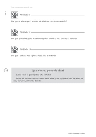 Uma semana e vários pontos de vista
Aula 8




                       Atividade 8


         Por que se afirma que 1 semana foi suficiente para criar o mundo?




                       Atividade 9


         Por que, para uma gripe, 1 semana significa a cura e, para uma rosa, a morte?




                       Atividade 10


         Por que 1 semana não significa nada para a História?




120                                        Qual é o seu ponto de vista?
                E para você, o que significa uma semana?
                Pense no assunto e escreva esse texto. Você pode apresentar um só ponto de
           vista, ou vários, em forma de lista.




                                                                             AAA 1 - Linguagem e Cultura
 