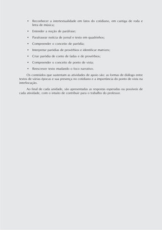 •   Reconhecer a intertextualidade em fatos do cotidiano, em cantiga de roda e
         letra de música;
     •   Entender a noção de paráfrase;
     •   Parafrasear notícia de jornal e texto em quadrinhos;
     •   Compreender o conceito de paródia;
     •   Interpretar paródias de provérbios e identificar matrizes;
     •   Criar paródia de conto de fadas e de provérbios;
     •   Compreender o conceito de ponto de vista;
     •   Reescrever texto mudando o foco narrativo.
      Os conteúdos que sustentam as atividades de apoio são: as formas de diálogo entre
textos de várias épocas e sua presença no cotidiano e a importância do ponto de vista na
interlocução.
     Ao final de cada unidade, são apresentadas as respostas esperadas ou possíveis de
cada atividade, com o intuito de contribuir para o trabalho do professor.
 