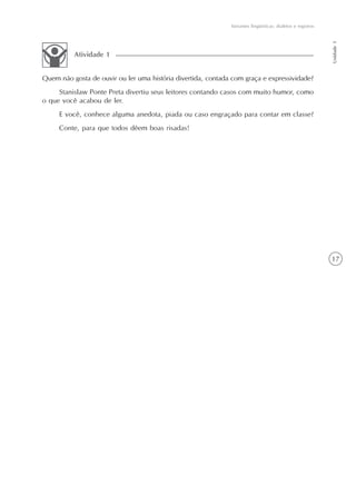 Variantes lingüísticas: dialetos e registros




                                                                                                             Unidade 1
          Atividade 1


Quem não gosta de ouvir ou ler uma história divertida, contada com graça e expressividade?
     Stanislaw Ponte Preta divertiu seus leitores contando casos com muito humor, como
o que você acabou de ler.
     E você, conhece alguma anedota, piada ou caso engraçado para contar em classe?
     Conte, para que todos dêem boas risadas!




                                                                                                             17
 