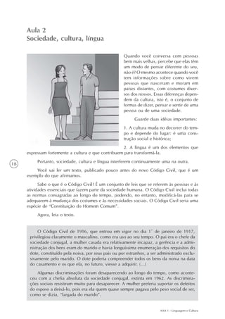 Aula 2
     Sociedade, cultura, língua

                                                       Quando você conversa com pessoas
                                                       bem mais velhas, percebe que elas têm
                                                       um modo de pensar diferente do seu,
                                                       não é? O mesmo acontece quando você
                                                       tem informações sobre como vivem
                                                       pessoas que nasceram e moram em
                                                       países distantes, com costumes diver-
                                                       sos dos nossos. Essas diferenças depen-
                                                       dem da cultura, isto é, o conjunto de
                                                       formas de dizer, pensar e sentir de uma
                                                       pessoa ou de uma sociedade.
                                                             Guarde duas idéias importantes:
                                                       1. A cultura muda no decorrer do tem-
                                                       po e depende do lugar: é uma cons-
                                                       trução social e histórica;
                                                     2. A língua é um dos elementos que
     expressam fortemente a cultura e que contribuem para transformá-la.
          Portanto, sociedade, cultura e língua interferem continuamente uma na outra.
18
         Você vai ler um texto, publicado pouco antes do novo Código Civil, que é um
     exemplo do que afirmamos.
           Sabe o que é o Código Civil? É um conjunto de leis que se referem às pessoas e às
     atividades essenciais que fazem parte da sociedade humana. O Código Civil inclui todas
     as normas consagradas ao longo do tempo, podendo, no entanto, modificá-las para se
     adequarem à mudança dos costumes e às necessidades sociais. O Código Civil seria uma
     espécie de “Constituição do Homem Comum”.
          Agora, leia o texto.


           O Código Civil de 1916, que entrou em vigor no dia 1º de janeiro de 1917,
      privilegiou claramente o masculino, como era uso ao seu tempo. O pai era o chefe da
      sociedade conjugal, a mulher casada era relativamente incapaz, a gerência e a admi-
      nistração dos bens eram do marido e havia longuíssima enumeração dos requisitos do
      dote, constituído pela noiva, por seus pais ou por estranhos, a ser administrado exclu-
      sivamente pelo marido. O dote poderia compreender todos os bens da noiva na data
      do casamento e os que ela, no futuro, viesse a adquirir. (...)
          Algumas discriminações foram desaparecendo ao longo do tempo, como aconte-
      ceu com a chefia absoluta da sociedade conjugal, extinta em 1962. As discrimina-
      ções sociais resistiram muito para desaparecer. A mulher preferia suportar os defeitos
      do esposo a deixá-lo, pois era ela quem quase sempre pagava pelo peso social de ser,
      como se dizia, “largada do marido”.


                                                                          AAA 1 - Linguagem e Cultura
 