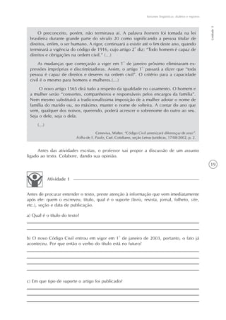 Variantes lingüísticas: dialetos e registros




                                                                                                                      Unidade 1
     O preconceito, porém, não terminava aí. A palavra homem foi tomada na lei
 brasileira durante grande parte do século 20 como significando a pessoa titular de
 direitos, enfim, o ser humano. A rigor, continuará a existir até o fim deste ano, quando
 terminará a vigência do código de 1916, cujo artigo 2º diz: “Todo homem é capaz de
 direitos e obrigações na ordem civil.” (...)
      As mudanças que começarão a viger em 1º de janeiro próximo eliminaram ex-
 pressões impróprias e discriminadoras. Assim, o artigo 1º passará a dizer que “toda
 pessoa é capaz de direitos e deveres na ordem civil”. O critério para a capacidade
 civil é o mesmo para homens e mulheres.(...)
      O novo artigo 1565 dirá tudo a respeito da igualdade no casamento. O homem e
 a mulher serão “consortes, companheiros e responsáveis pelos encargos da família”.
 Nem mesmo substituirá a tradicionalíssima imposição de a mulher adotar o nome de
 família do marido ou, no máximo, manter o nome de solteira. A contar do ano que
 vem, qualquer dos noivos, querendo, poderá acrescer o sobrenome do outro ao seu.
 Seja o dele, seja o dela.
     (...)
                                       Ceneviva, Walter. “Código Civil amenizará diferenças de sexo”.
                           Folha de S. Paulo, Cad. Cotidiano, seção Letras Jurídicas, 17/08/2002, p. 2.


      Antes das atividades escritas, o professor vai propor a discussão de um assunto
ligado ao texto. Colabore, dando sua opinião.
                                                                                                                      19


             Atividade 1


Antes de procurar entender o texto, preste atenção à informação que vem imediatamente
após ele: quem o escreveu, título, qual é o suporte (livro, revista, jornal, folheto, site,
etc.), seção e data de publicação.

a) Qual é o título do texto?




b) O novo Código Civil entrou em vigor em 1º de janeiro de 2003, portanto, o fato já
aconteceu. Por que então o verbo do título está no futuro?




c) Em que tipo de suporte o artigo foi publicado?
 
