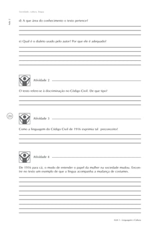Sociedade, cultura, língua
Aula 2




         d) A que área do conhecimento o texto pertence?




         e) Qual é o dialeto usado pelo autor? Por que ele é adequado?




                       Atividade 2


         O texto refere-se à discriminação no Código Civil. De que tipo?




20
                       Atividade 3


         Como a linguagem do Código Civil de 1916 exprimia tal preconceito?




                       Atividade 4


         De 1916 para cá, o modo de entender o papel da mulher na sociedade mudou. Encon-
         tre no texto um exemplo de que a língua acompanha a mudança de costumes.




                                                                           AAA 1 - Linguagem e Cultura
 