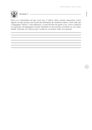 Variantes lingüísticas: dialetos e registros




                                                                                                          Unidade 1
          Atividade 5


Pense na comunidade em que você vive. É difícil, talvez mesmo impossível, existir
alguma em que pessoas não façam discriminações de nenhuma espécie. Você sabe que
a linguagem “mostra” a discriminação, os preconceitos de quem a usa. Liste as palavras
ou expressões da linguagem oral que exprimem os preconceitos existentes na sua comu-
nidade. Participe da conversa que o professor vai propor sobre essa questão.




                                                                                                          21
 