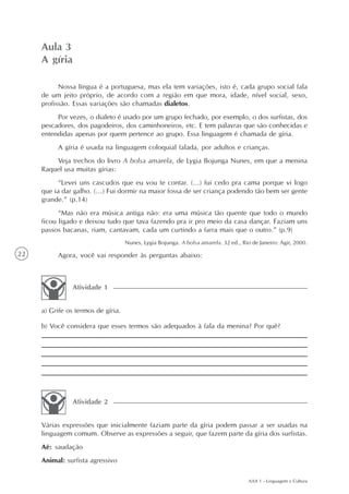 Aula 3
     A gíria

           Nossa língua é a portuguesa, mas ela tem variações, isto é, cada grupo social fala
     de um jeito próprio, de acordo com a região em que mora, idade, nível social, sexo,
     profissão. Essas variações são chamadas dialetos.
          Por vezes, o dialeto é usado por um grupo fechado, por exemplo, o dos surfistas, dos
     pescadores, dos pagodeiros, dos caminhoneiros, etc. E tem palavras que são conhecidas e
     entendidas apenas por quem pertence ao grupo. Essa linguagem é chamada de gíria.
          A gíria é usada na linguagem coloquial falada, por adultos e crianças.
         Veja trechos do livro A bolsa amarela, de Lygia Bojunga Nunes, em que a menina
     Raquel usa muitas gírias:
           “Levei uns cascudos que eu vou te contar. (...) fui cedo pra cama porque vi logo
     que ia dar galho. (...) Fui dormir na maior fossa de ser criança podendo tão bem ser gente
     grande.” (p.14)
           “Mas não era música antiga não: era uma música tão quente que todo o mundo
     ficou ligado e deixou tudo que tava fazendo pra ir pro meio da casa dançar. Faziam uns
     passos bacanas, riam, cantavam, cada um curtindo a farra mais que o outro.” (p.9)
                                    Nunes, Lygia Bojunga. A bolsa amarela. 32 ed., Rio de Janeiro: Agir, 2000.
22        Agora, você vai responder às perguntas abaixo:



               Atividade 1


     a) Grife os termos de gíria.

     b) Você considera que esses termos são adequados à fala da menina? Por quê?




               Atividade 2


     Várias expressões que inicialmente faziam parte da gíria podem passar a ser usadas na
     linguagem comum. Observe as expressões a seguir, que fazem parte da gíria dos surfistas.
     Aê: saudação
     Animal: surfista agressivo

                                                                                      AAA 1 - Linguagem e Cultura
 