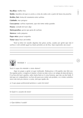 Variantes lingüísticas: dialetos e registros




                                                                                                           Unidade 1
Bacalhau: mulher feia
Batida: manobra em que se acerta a crista da onda com a parte de baixo da prancha
Brother, brô: forma de tratamento entre surfistas
Cabeludo: mar perigoso
Casca-grossa: surfista experiente, que não teme ondas grandes
Fissura: vontade de fazer algo
Maria-parafina: garota que gosta de surfistas
Marreca: onda pequena
Pagar mico: passar vergonha
Tomar vaca: levar um tombo
       Você já deve ter ouvido algumas das gírias acima, usadas por gente que não é
surfista e com sentido igual ou muito próximo ao da lista. Que expressões são essas?




                                                                                                           23
          Atividade 3


Você é capaz de entender o texto abaixo?
      Aqui no grupo a gente só quer turbinado. Roda-presa e Zé-sujinho não têm vez.
No tapetão preto, o negócio é manter o bruto na mão certa e ser amigo do João-de-barro.
E na hora de fazer apanha, saber muito bem se é coisa honesta, que não vai dar bode. E
tem que ser companheiro: na hora de parar pra comer um produto, se o irmão caminho-
neiro não tem pra inteirar a conta, tem que ajudar ele.

a) A que grupo profissional pertence o autor do texto?




b) Qual é o assunto do texto?




c) Que dialeto é usado?
 