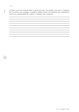 A gíria
Aula 3




         d) Talvez você não entenda todas as gírias do texto. No entanto, reescreva-o “traduzin-
         do” os termos que conseguir e usando o dialeto formal. No momento dos comentários,
         você terá a oportunidade de conferir a resposta com o professor.




24




                                                                            AAA 1 - Linguagem e Cultura
 