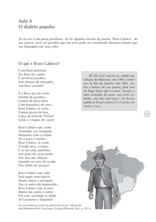 Aula 4
O dialeto popular

Zé da Luz é um poeta paraibano. Ao ler algumas estrofes do poema “Brasí Cabôco”, de
sua autoria, você vai perceber que um texto pode ser considerado literatura mesmo que
sua linguagem não seja culta:




O qui é Brasí Cabôco?
É um Brasí deferente
Do Brasí das capitá.                                         ZÉ DA LUZ nasceu na cidade pa-
É um Brasí brasilêro,                                    raibana de Itabaiana, em 1904, e mor-
Sem mistura de istrangêro,                               reu no Rio de Janeiro, em 1965. So-
Um Brasí nacioná!                                        bre a leitura de sua poesia, José Lins
                                                         do Rego disse que é como “escutar o
É o Brasí qui não veste                                  falar arrastado do povo, nos erres co-
Liforme de gazimira,                                     midos, nos eles sem força.” Zé da Luz
Camisa de peito duro,                                    publicou Brasil Caboclo e O sertão em
Cum butuadura de ouro...                                 carne e osso.
Brasí Cabôco só veste,
Camisa grossa de lista,
                                                                                                  25
Carça de brim da “Polista”
Gibão e chapéu de couro!

Brasí Cabôco não come
Assentado nos banquete,
Misturado cum os hôme
De casaca e anelão...
Brasí Cabôco só come
O bode sêco, o feijão,
E as vêz uma paneláda,
Um pirão de carne verde,
Nos dias das inleição,
Quando vai servi de iscáda
Prôs hôme de pusição!

Brasí Cabôco não sabe
Fala ingrês nem francês,
Munto meno o purtuguês
Qui os outro fala imprestádo...
Brasí Cabôco não iscreve;
Munto má assína o nome
Prá votá, prumóde os hôme
Sê Gunverno e Diputádo!
Os cem melhores poetas brasileiros do século. Seleção de
José Nêumane Pinto. São Paulo: Geração Editorial, 2001, p. 311-2.
 