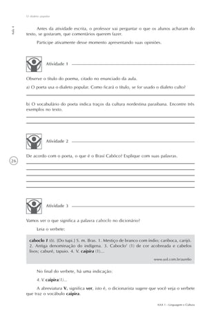 O dialeto popular
Aula 4




               Antes da atividade escrita, o professor vai perguntar o que os alunos acharam do
         texto, se gostaram, que comentários querem fazer.
                Participe ativamente desse momento apresentando suas opiniões.



                       Atividade 1


         Observe o título do poema, citado no enunciado da aula.
         a) O poeta usa o dialeto popular. Como ficará o título, se for usado o dialeto culto?


         b) O vocabulário do poeta indica traços da cultura nordestina paraibana. Encontre três
         exemplos no texto.




                       Atividade 2


         De acordo com o poeta, o que é o Brasí Cabôco? Explique com suas palavras.
26




                       Atividade 3


         Vamos ver o que significa a palavra caboclo no dicionário?
                Leia o verbete:

           caboclo 1 (ô). [Do tupi.] S. m. Bras. 1. Mestiço de branco com índio; cariboca, carijó.
           2. Antiga denominação do indígena. 3. Caboclo1 (1) de cor acobreada e cabelos
           lisos; caburé, tapuio. 4. V. caipira (1)...
                                                                             www.uol.com.br/aurelio


                No final do verbete, há uma indicação:
                4. V. caipira(1)...
               A abreviatura V. significa ver, isto é, o dicionarista sugere que você veja o verbete
         que traz o vocábulo caipira.

                                                                               AAA 1 - Linguagem e Cultura
 