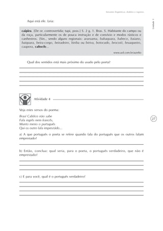 Variantes lingüísticas: dialetos e registros




                                                                                                            Unidade 1
     Aqui está ele. Leia:

 caipira. [De or. controvertida; tupi, poss.] S. 2 g. 1. Bras. S. Habitante do campo ou
 da roça, particularmente os de pouca instrução e de convívio e modos rústicos e
 canhestros. [Sin., sendo alguns regionais: araruama, babaquara, babeco, baiano,
 baiquara, beira-corgo, beiradeiro, biriba ou biriva, botocudo, brocoió, bruaqueiro,
 caapora, caboclo...
                                                                     www.uol.com.br/aurelio


     Qual dos sentidos está mais próximo do usado pelo poeta?




          Atividade 4


Veja estes versos do poema:
Brasí Cabôco não sabe
Fala ingrês nem francês,                                                                                    27
Munto meno o purtuguês
Qui os outro fala imprestádo...
a) A que português o poeta se refere quando fala do português que os outros falam
emprestado?


b) Então, conclua: qual seria, para o poeta, o português verdadeiro, que não é
emprestado?




c) E para você, qual é o português verdadeiro?
 
