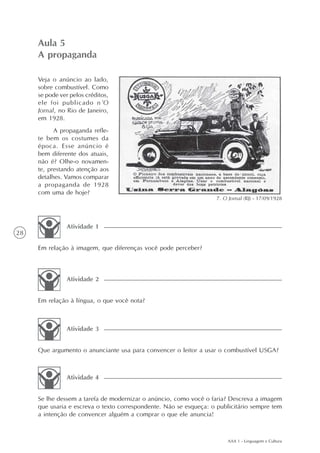 Aula 5
     A propaganda

     Veja o anúncio ao lado,
     sobre combustível. Como
     se pode ver pelos créditos,
     ele foi publicado n’O
     Jornal, no Rio de Janeiro,
     em 1928.
           A propaganda refle-
     te bem os costumes da
     época. Esse anúncio é
     bem diferente dos atuais,
     não é? Olhe-o novamen-
     te, prestando atenção aos
     detalhes. Vamos comparar
     a propaganda de 1928
     com uma de hoje?
                                                                   7. O Jornal (RJ) - 17/09/1928




               Atividade 1
28

     Em relação à imagem, que diferenças você pode perceber?



               Atividade 2


     Em relação à língua, o que você nota?



               Atividade 3


     Que argumento o anunciante usa para convencer o leitor a usar o combustível USGA?



               Atividade 4


     Se lhe dessem a tarefa de modernizar o anúncio, como você o faria? Descreva a imagem
     que usaria e escreva o texto correspondente. Não se esqueça: o publicitário sempre tem
     a intenção de convencer alguém a comprar o que ele anuncia!



                                                                        AAA 1 - Linguagem e Cultura
 