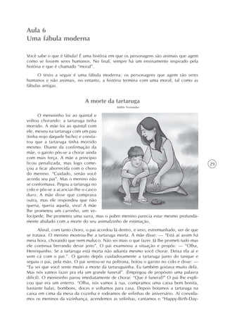 Aula 6
Uma fábula moderna

Você sabe o que é fábula? É uma história em que os personagens são animais que agem
como se fossem seres humanos. No final, sempre há um ensinamento inspirado pela
história e que é chamado “moral”.
     O texto a seguir é uma fábula moderna: os personagens que agem são seres
humanos e não animais, no entanto, a história termina com uma moral, tal como as
fábulas antigas.


                              A morte da tartaruga
                                              Millôr Fernandes

      O menininho foi ao quintal e
voltou chorando: a tartaruga tinha
morrido. A mãe foi ao quintal com
ele, mexeu na tartaruga com um pau
(tinha nojo daquele bicho) e consta-
tou que a tartaruga tinha morrido
mesmo. Diante da confirmação da
mãe, o garoto pôs-se a chorar ainda
com mais força. A mãe a princípio
ficou penalizada, mas logo come-                                                            29
çou a ficar aborrecida com o choro
do menino. “Cuidado, senão você
acorda seu pai”. Mas o menino não
se conformava. Pegou a tartaruga no
colo e pôs-se a acariciar-lhe o casco
duro. A mãe disse que comprava
outra, mas ele respondeu que não
queria, queria aquela, viva! A mãe
lhe prometeu um carrinho, um ve-
locípede, lhe prometeu uma surra, mas o pobre menino parecia estar mesmo profunda-
mente abalado com a morte do seu animalzinho de estimação.
       Afinal, com tanto choro, o pai acordou lá dentro, e veio, estremunhado, ver de que
se tratava. O menino mostrou-lhe a tartaruga morta. A mãe disse: — “Está aí assim há
meia hora, chorando que nem maluco. Não sei mais o que fazer. Já lhe prometi tudo mas
ele continua berrando desse jeito”. O pai examinou a situação e propôs: — “Olha,
Henriquinho. Se a tartaruga está morta não adianta mesmo você chorar. Deixa ela aí e
vem cá com o pai.”. O garoto depôs cuidadosamente a tartaruga junto do tanque e
seguiu o pai, pela mão. O pai sentou-se na poltrona, botou o garoto no colo e disse: —
“Eu sei que você sente muito a morte da tartaruguinha. Eu também gostava muito dela.
Mas nós vamos fazer pra ela um grande funeral”. (Empregou de propósito uma palavra
difícil). O menininho parou imediatamente de chorar. “Que é funeral?” O pai lhe expli-
cou que era um enterro. “Olha, nós vamos à rua, compramos uma caixa bem bonita,
bastante balas, bombons, doces e voltamos para casa. Depois botamos a tartaruga na
caixa em cima da mesa da cozinha e rodeamos de velinhas de aniversário. Aí convida-
mos os meninos da vizinhança, acendemos as velinhas, cantamos o “Happy-Birth-Day-
 