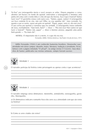 Uma fábula moderna
Aula 6




         To-You” pra tartaruguinha morta e você assopra as velas. Depois pegamos a caixa,
         abrimos um buraco no fundo do quintal, enterramos a tartaruguinha e botamos uma
         pedra em cima com o nome dela e o dia em que ela morreu. Isso é que é funeral! Vamos
         fazer isso?” O garotinho estava com outra cara. “Vamos, papai, vamos! A tartaruguinha
         vai ficar contente lá no céu, não vai? Olha, eu vou apanhar ela”. Saiu correndo. En-
         quanto o pai se vestia, ouviu um grito no quintal. “Papai, papai, vem cá, ela está viva!”
         O pai correu pro quintal e constatou que era verdade. A tartaruguinha estava andando
         de novo, normalmente. “Que bom, hein?” — disse — “Ela está viva! Não vamos ter que
         fazer o funeral!” “Vamos sim, papai” — disse o menino ansioso, pegando uma pedra
         bem grande — “Eu mato ela”.
                MORAL: O importante não é a morte, é o que ela nos tira.
                                       Fernandes, Millôr. Fábulas fabulosas. São Paulo: Círculo do Livro, 1973.



               Millôr Fernandes (1924) é um conhecido humorista brasileiro. Desenvolve suas
          atividades em vários campos: desenho, teatro, literatura, tradução e jornalismo. Ficou
          famoso com a página intitulada “O pif-paf”, na antiga revista O Cruzeiro. Seus dese-
          nhos de humor, publicados nas revistas semanais, sempre fizeram sucesso.




                     Atividade 1


30       O narrador participa da história como personagem ou apenas conta o que aconteceu?




                     Atividade 2


         O narrador emprega vários diminutivos: menininho, animalzinho, tartaruguinha, garoti-
         nho, Henriquinho.
         a) Os diminutivos indicam o tamanho físico dos seres ou a afetividade com que são vistos
         na história?




         b) Como os seres citados são vistos?




                                                                                      AAA 1 - Linguagem e Cultura
 